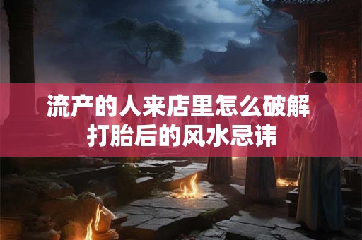 流产的人来店里怎么破解 打胎后的风水忌讳