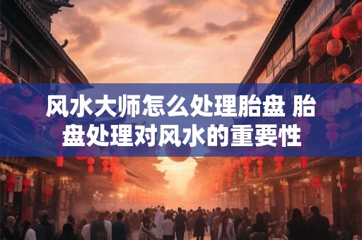 风水大师怎么处理胎盘 胎盘处理对风水的重要性 风水大师怎么处理胎盘 胎盘处理对风水的重要性