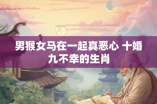 男猴女马在一起真恶心 十婚九不幸的生肖