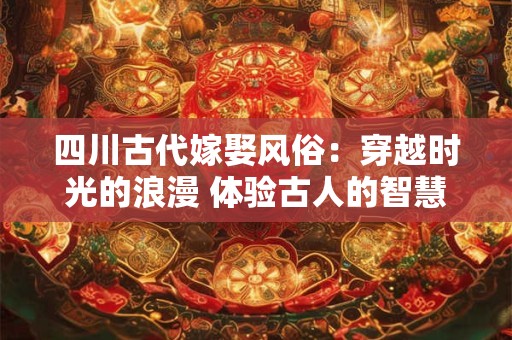 四川古代嫁娶风俗:穿越时光的浪漫 体验古人的智慧 四川古代嫁娶风俗:穿越时光的浪漫 体验古人的智慧