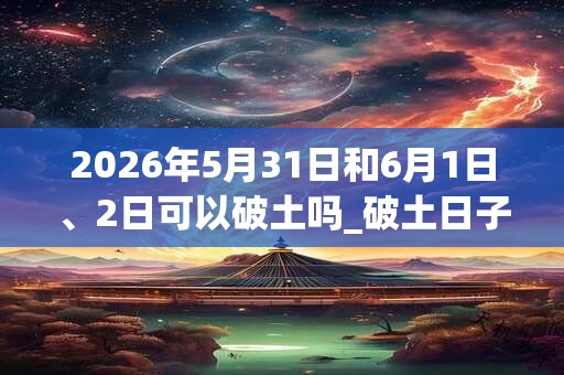 2026年5月31日和6月1日、2日可以破土吗_破土日子好吗