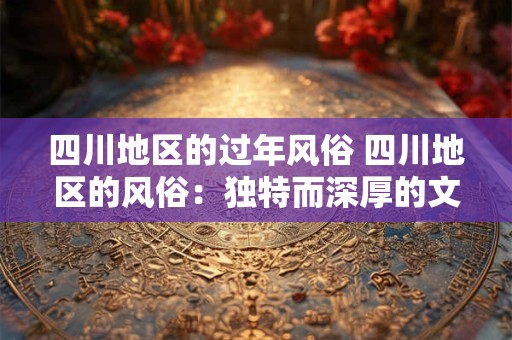 四川地区的过年风俗 四川地区的风俗：独特而深厚的文化底蕴