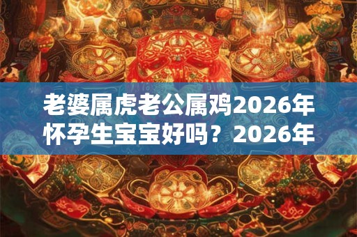 老婆属虎老公属鸡2026年怀孕生宝宝好吗？2026年的宝宝性格好吗？