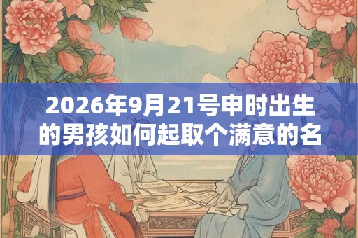 2026年9月21号申时出生的男孩如何起取个满意的名字和五行属性