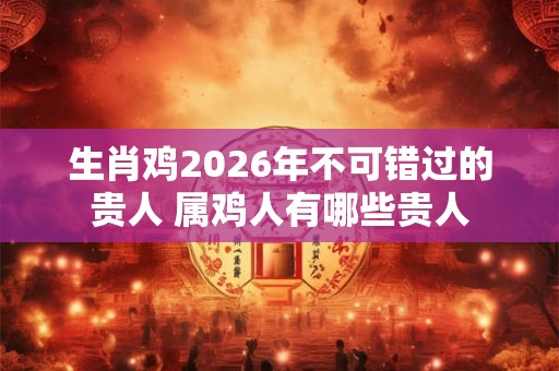 生肖鸡2026年不可错过的贵人 属鸡人有哪些贵人