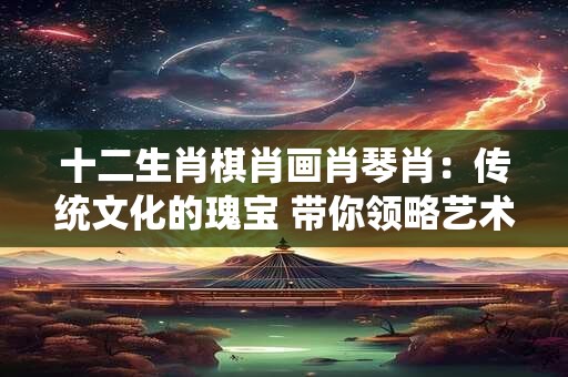 十二生肖棋肖画肖琴肖：传统文化的瑰宝 带你领略艺术的魅力