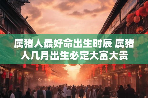 属猪人最好命出生时辰 属猪人几月出生必定大富大贵