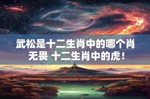 武松是十二生肖中的哪个肖 无畏 十二生肖中的虎！