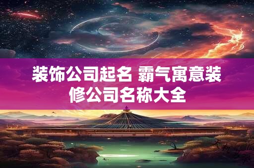 装饰公司起名 霸气寓意装修公司名称大全