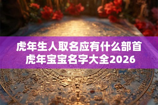 虎年生人取名应有什么部首 虎年宝宝名字大全2026