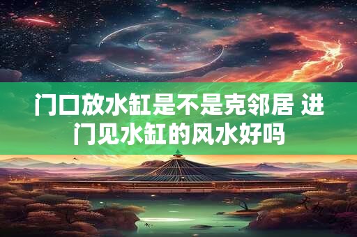 门口放水缸是不是克邻居 进门见水缸的风水好吗