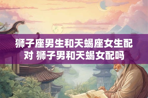 狮子座男生和天蝎座女生配对 狮子男和天蝎女配吗