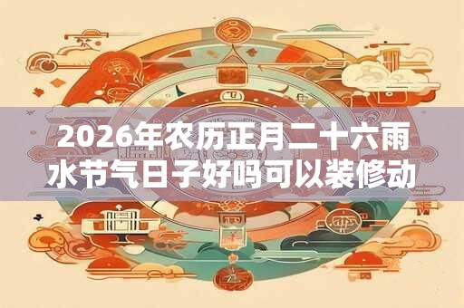 2026年农历正月二十六雨水节气日子好吗可以装修动土吗？