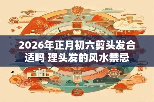 2026年正月初六剪头发合适吗 理头发的风水禁忌