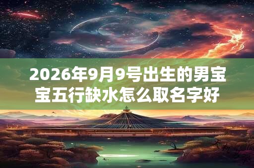 2026年9月9号出生的男宝宝五行缺水怎么取名字好