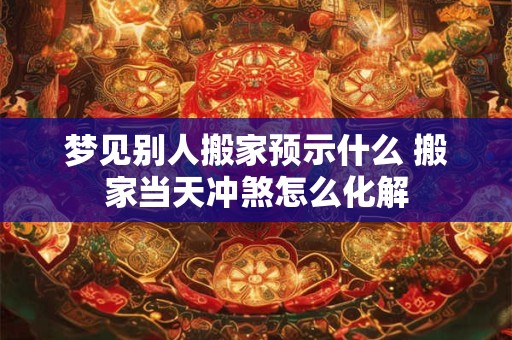 梦见别人搬家预示什么 搬家当天冲煞怎么化解