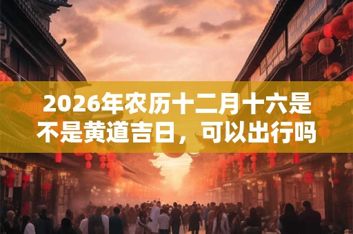 2026年农历十二月十六是不是黄道吉日，可以出行吗？