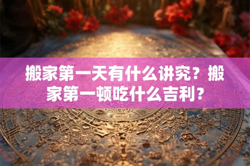 搬家第一天有什么讲究？搬家第一顿吃什么吉利？