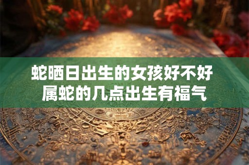 蛇晒日出生的女孩好不好 属蛇的几点出生有福气