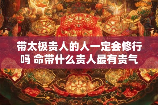 带太极贵人的人一定会修行吗 命带什么贵人最有贵气