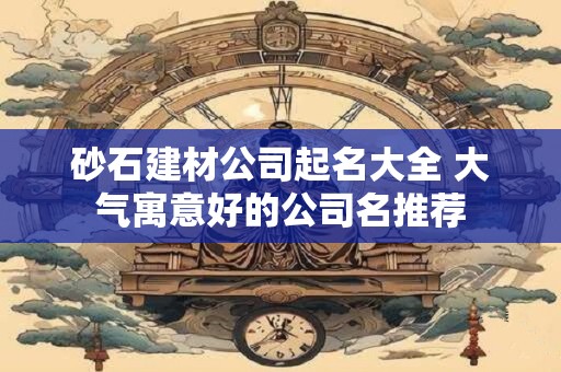 砂石建材公司起名大全 大气寓意好的公司名推荐