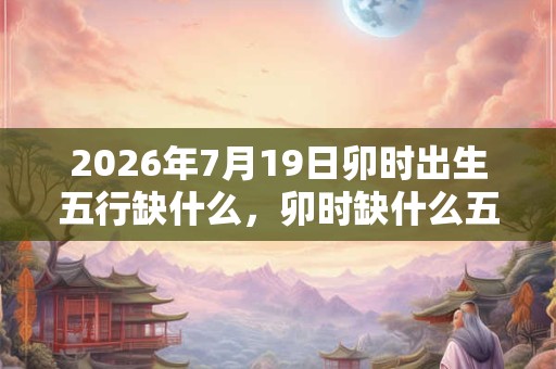 2026年7月19日卯时出生五行缺什么，卯时缺什么五行