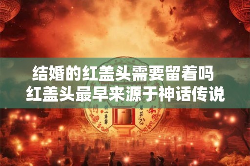 结婚的红盖头需要留着吗 红盖头最早来源于神话传说