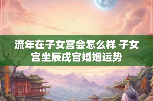 流年在子女宫会怎么样 子女宫坐辰戌宫婚姻运势