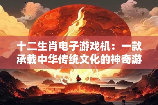 十二生肖电子游戏机：一款承载中华传统文化的神奇游戏机！