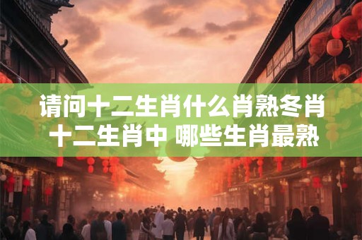 请问十二生肖什么肖熟冬肖 十二生肖中 哪些生肖最熟冬肖