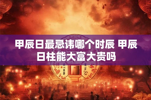 甲辰日最忌讳哪个时辰 甲辰日柱能大富大贵吗