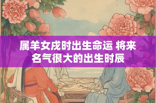 属羊女戌时出生命运 将来名气很大的出生时辰