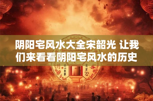 阴阳宅风水大全宋韶光 让我们来看看阴阳宅风水的历史