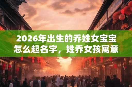 2026年出生的乔姓女宝宝怎么起名字，姓乔女孩寓意好的名字