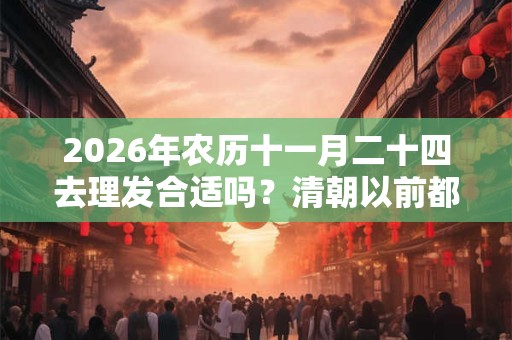 2026年农历十一月二十四去理发合适吗？清朝以前都不剃头的吗？