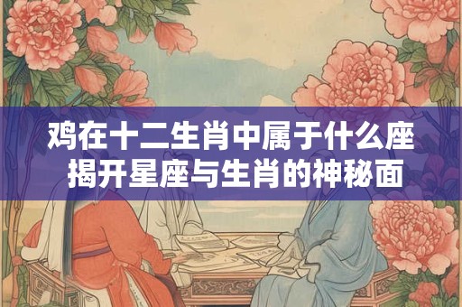 鸡在十二生肖中属于什么座 揭开星座与生肖的神秘面纱