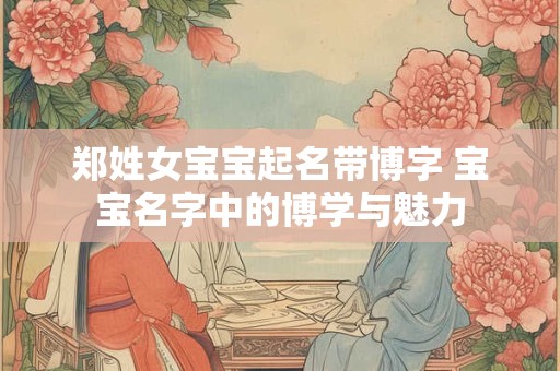 郑姓女宝宝起名带博字 宝宝名字中的博学与魅力