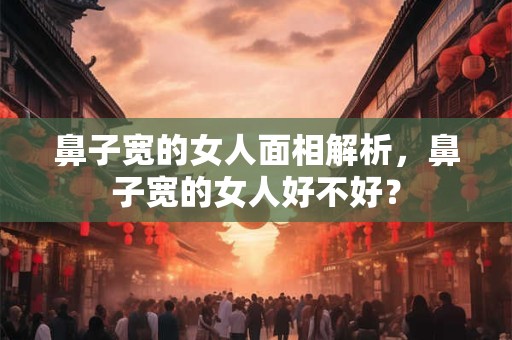 鼻子宽的女人面相解析，鼻子宽的女人好不好？