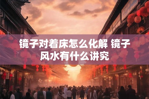 镜子对着床怎么化解 镜子风水有什么讲究