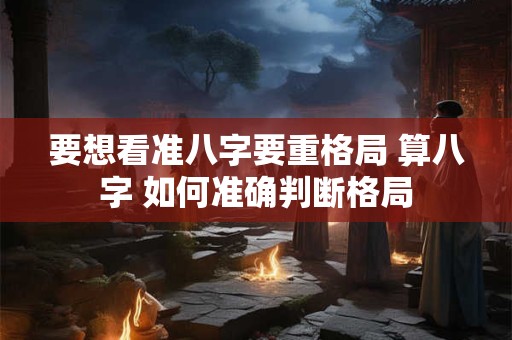 要想看准八字要重格局 算八字 如何准确判断格局