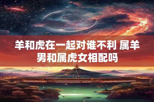 羊和虎在一起对谁不利 属羊男和属虎女相配吗