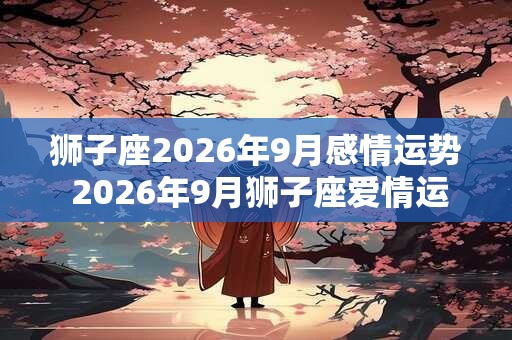 狮子座2026年9月感情运势 2026年9月狮子座爱情运程详解 狮子座2026年9月感情运势 2026年9月狮子座爱情运程详解