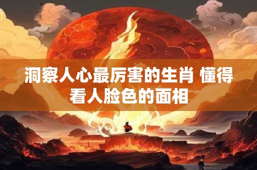 洞察人心最厉害的生肖 懂得看人脸色的面相