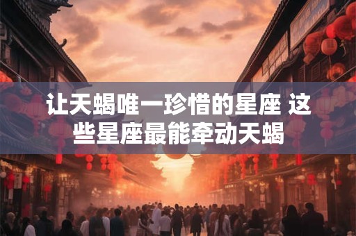 让天蝎唯一珍惜的星座 这些星座最能牵动天蝎
