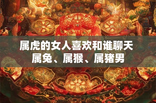 属虎的女人喜欢和谁聊天 属兔、属猴、属猪男