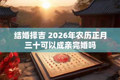 结婚择吉 2026年农历正月三十可以成亲完婚吗