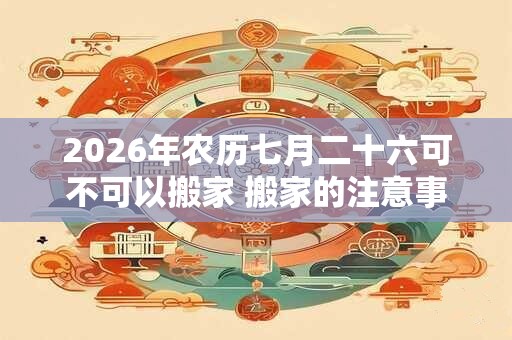 2026年农历七月二十六可不可以搬家 搬家的注意事项