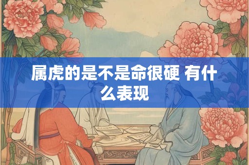 属虎的是不是命很硬 有什么表现 属虎的是不是命很硬 有什么表现