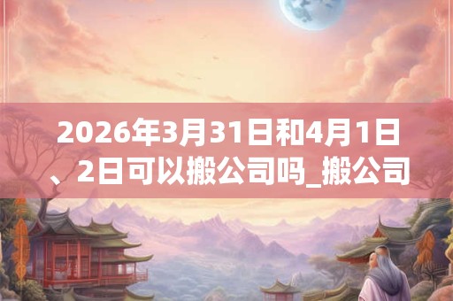2026年3月31日和4月1日、2日可以搬公司吗_搬公司日子好吗