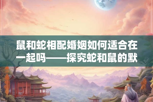 鼠和蛇相配婚姻如何适合在一起吗——探究蛇和鼠的默契与秘诀